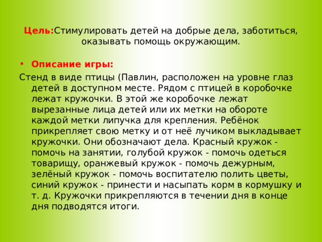 Цель: Стимулировать детей на добрые дела, заботиться, оказывать помощь окружающим.   Описание игры: Стенд в виде птицы (Павлин, расположен на уровне глаз детей в доступном месте. Рядом с птицей в коробочке лежат кружочки. В этой же коробочке лежат вырезанные лица детей или их метки на обороте каждой метки липучка для крепления. Ребёнок прикрепляет свою метку и от неё лучиком выкладывает кружочки. Они обозначают дела. Красный кружок - помочь на занятии, голубой кружок - помочь одеться товарищу, оранжевый кружок - помочь дежурным, зелёный кружок - помочь воспитателю полить цветы, синий кружок - принести и насыпать корм в кормушку и т. д. Кружочки прикрепляются в течении дня в конце дня подводятся итоги.