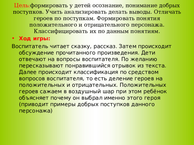 Цель: формировать у детей осознание, понимание добрых поступков. Учить анализировать делать выводы. Отличать героев по поступкам. Формировать понятия положительного и отрицательного персонажа. Классифицировать их по данным понятиям. Ход игры: Воспитатель читает сказку, рассказ. Затем происходит обсуждение прочитанного произведения. Дети отвечают на вопросы воспитателя. По желанию пересказывают понравившийся отрывок из текста. Далее происходит классификация по средством вопросов воспитателя, то есть деление героев на положительных и отрицательных. Положительных героев сажаем в воздушный шар при этом ребёнок объясняет почему он выбрал именно этого героя (приводит примеры добрых поступков данного персонажа)