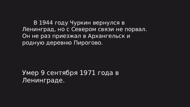 В 1944 году Чуркин вернулся в Ленинград, но с Севером связи не порвал. Он не раз приезжал в Архангельск и родную деревню Пирогово. Умер 9 сентября 1971 года в Ленинграде.