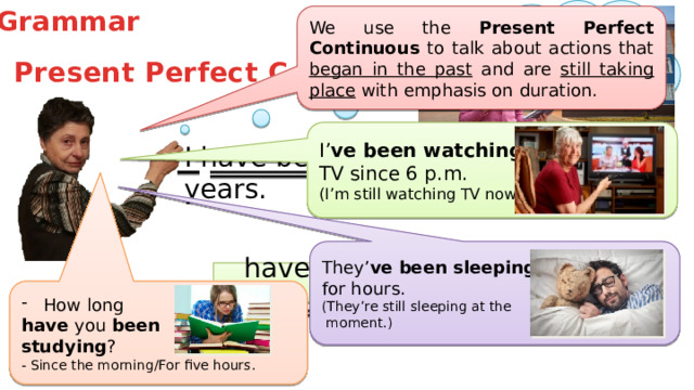 Grammar We use the Present Perfect Continuous to talk about actions that began in the past and are still taking place with emphasis on duration. Present Perfect Continuous I’ ve been watching TV since 6 p.m. (I’m still watching TV now.) I have been working here for 50 years. They’ ve  been sleeping  for hours. (They’re still sleeping at the  moment.) Ving been have/has How long have you been studying ? - Since the morning/For five hours.