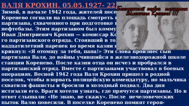 ВАЛЯ КРОХИН. 05.05.1927- 22.06.1942 г.г. Зимой, в начале 1942 года, жителей поселка Коренево согнали на площадь смотреть казнь партизана, схваченного при подготовке взрыва нефтебазы. Этим партизаном был коммунист Иван Дмитриевич Крохин — комиссар Кореневско го партизанского отряда. Стоявший в толпе четыр надцатилетний паренек во время казни негромко крикнул: «Я отомщу за тебя, папа!» Эти слова произнес сын партизана Валя, до войны учившийся в железнодорожной школе станции Коренево. После казни отца он исчез и пробрался в партизанский отряд. Вместе с партизанами участвовал в боевых операциях. Весной 1942 года Валя Крохин пришел в родной поселок, чтобы взорвать полицейскую комендатуру, но мальчика схватили фашисты и бросили в холодный подвал. Два дня истязали его. Враги хотели узнать, где прячутся партизаны. Но в ответ слышали: «Не знаю, не скажу». После нечеловеческих пыток Валю повесили. В поселке Коренево помнят героя-пионера Валентина Крохина. Его именем названы улица и переулок, пионерский лагерь. У школы, в центре поселка, установлен памятник.