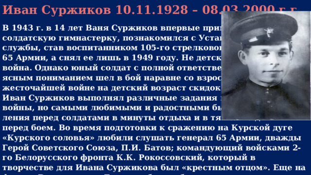 Иван Суржиков 10.11.1928 – 08.03.2000 г.г.  В 1943 г. в 14 лет Ваня Суржиков впервые примерил солдатскую гимнастерку, познакомился с Уставом армейской службы, став воспитанником 105-го стрелкового полка 65 Армии, а снял ее лишь в 1949 году. Не детское это дело – война. Однако юный солдат с полной ответственностью и ясным пониманием шел в бой наравне со взрослыми. В той жесточайшей войне на детский возраст скидок не было. Иван Суржиков выполнял различные задания во время войны, но самыми любимыми и радостными были выступ ления перед солдатами в минуты отдыха и в тяжелые дни перед боем. Во время подготовки к сражению на Курской дуге «Курского соловья» любили слушать генерал 65 Армии, дважды Герой Советского Союза, П.И. Батов; командующий войсками 2-го Белорусского фронта К.К. Рокоссовский, который в творчестве для Ивана Суржикова был «крестным отцом». Еще на фронте Ваня решил: «Если не убьют – буду артистом».