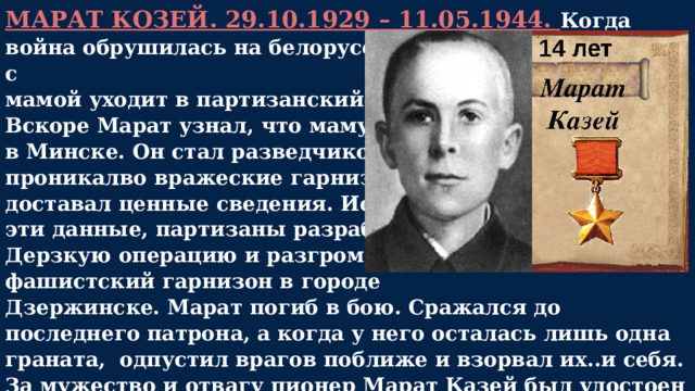 МАРАТ КОЗЕЙ. 29.10.1929 – 11.05.1944. Когда война обрушилась на белорусскую землю, Марат вместе с мамой уходит в партизанский отряд. Вскоре Марат узнал, что маму повесили в Минске. Он стал разведчиком, проникалво вражеские гарнизоны и доставал ценные сведения. Используя эти данные, партизаны разработали Дерзкую операцию и разгромили фашистский гарнизон в городе Дзержинске. Марат погиб в бою. Сражался до последнего патрона, а когда у него осталась лишь одна граната, одпустил врагов поближе и взорвал их..и себя. За мужество и отвагу пионер Марат Казей был удостоен звания Героя Советского Союза. А в городе Минске поставлен памятник юному герою.