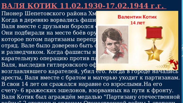 ВАЛЯ КОТИК 11.02.1930-17.02.1944 г.г.  Пионер Шепетовского района Хмельницкой области. Когда в деревню ворвались фашисты, Валя вместе с друзьями боролся с врагом. Они подбирали на месте боёв оружие, которое потом партизаны переправляли в отряд. Вале было доверено быть связным и разведчиком. Когда фашисты наметили карательную операцию против партизан, Валя, выследив гитлеровского офицера, возглавлявшего карателей, убил его. Когда в городе начались аресты, Валя вместе с братом и матерью уходит к партизанам. В свои 14 лет он сражался наравне со взрослыми.На его счету- 6 вражеских эшелонов, взорванных на пути к фронту. Валя Котик был аграждён медалью 