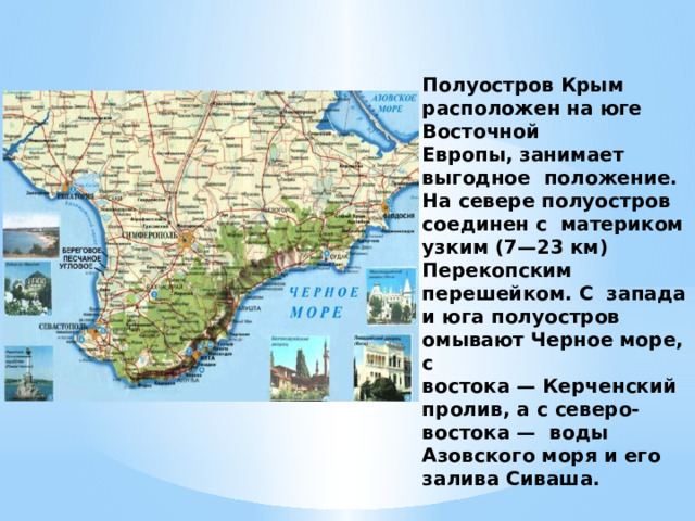 Полуостров Крым расположен на юге Восточной Европы, занимает выгодное положение. На севере полуостров соединен с материком узким (7—23 км) Перекопским перешейком. С запада и юга полуостров омывают Черное море, с востока — Керченский пролив, а с северо-востока — воды Азовского моря и его залива Сиваша.
