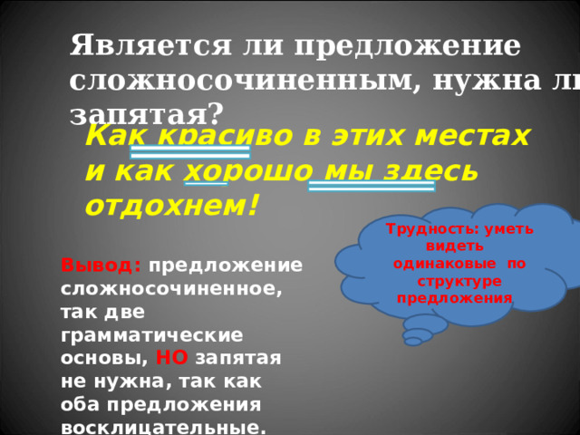 Является ли предложение сложносочиненным, нужна ли запятая? Как красиво в этих местах и как хорошо мы здесь отдохнем! Трудность: уметь видеть одинаковые по структуре предложения  Вывод: предложение сложносочиненное, так две грамматические основы, НО запятая не нужна, так как оба предложения восклицательные.