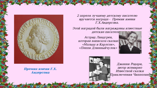 2 апреля лучшему детскому писателю вручается награда - Премия имени Г.Х.Андерсона.  Этой наградой были награждены известные детские писатели: Астрид Линдгрен, которая написала сказки: «Малыш и Карлсон», «Пеппи Длинныйчулок» Джанни Родари, автор всемирно Известной сказки «Приключения Чипполино» Премия имени Г.Х. Андерсона