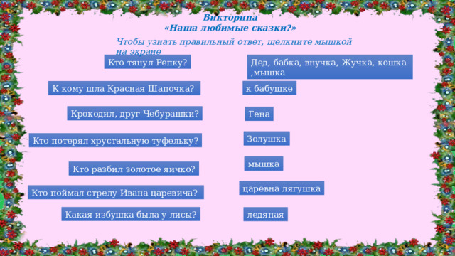 Викторина «Наша любимые сказки?» Чтобы узнать правильный ответ, щелкните мышкой на экране Дед, бабка, внучка, Жучка, кошка ,мышка Кто тянул Репку? к бабушке К кому шла Красная Шапочка? Крокодил, друг Чебурашки? Гена Золушка Кто потерял хрустальную туфельку? мышка Кто разбил золотое яичко? царевна лягушка Кто поймал стрелу Ивана царевича? Какая избушка была у лисы? ледяная