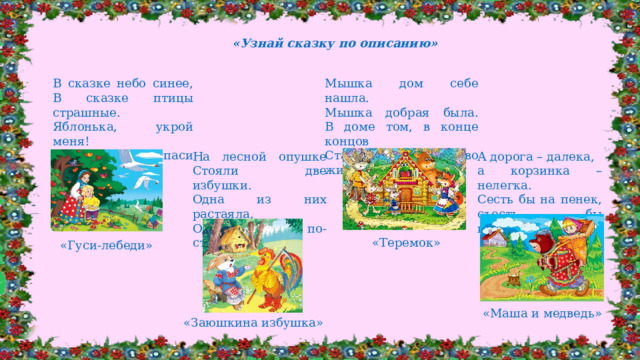 «Узнай сказку по описанию» В сказке небо синее,  В сказке птицы страшные.  Яблонька, укрой меня!  Реченька, спаси меня! Мышка дом себе нашла.  Мышка добрая была.  В доме том, в конце концов  Стало множество жильцов. На лесной опушке  Стояли две избушки.  Одна из них растаяла,  Одна стоит по-старому. А дорога – далека, а корзинка – нелегка.  Сесть бы на пенек, съесть бы пирожок.   «Теремок» «Гуси-лебеди» «Маша и медведь» «Заюшкина избушка»