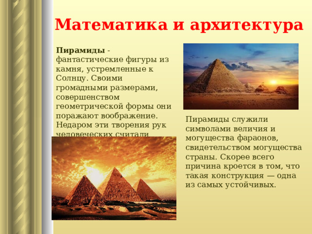 Математика и архитектура Пирамиды - фантастические фигуры из камня, устремленные к Солнцу. Своими громадными размерами, совершенством геометрической формы они поражают воображение. Недаром эти творения рук человеческих считали одним из чудес света. Пирамиды служили символами величия и могущества фараонов, свидетельством могущества страны. Скорее всего причина кроется в том, что такая конструкция — одна из самых устойчивых.