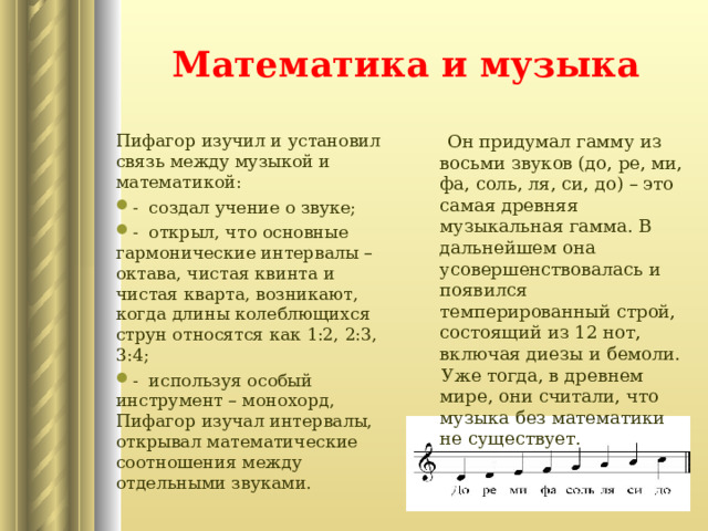Математика и музыка  Он придумал гамму из восьми звуков (до, ре, ми, фа, соль, ля, си, до) – это самая древняя музыкальная гамма. В дальнейшем она усовершенствовалась и появился темперированный строй, состоящий из 12 нот, включая диезы и бемоли.  Уже тогда, в древнем мире, они считали, что музыка без математики не существует. Пифагор изучил и установил связь между музыкой и математикой: