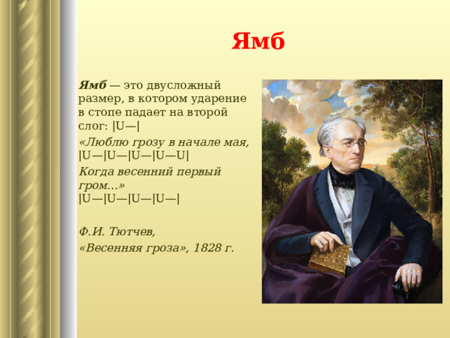 Ямб Ямб — это двусложный размер, в котором ударение в стопе падает на второй слог: |U—| «Люблю грозу в начале мая,  ‍ |U—|U—|U—|U—U| Когда весенний первый гром...»   ‍ |U—|U—|U—|U—|  Ф.И. Тютчев, «Весенняя гроза», 1828 г.   