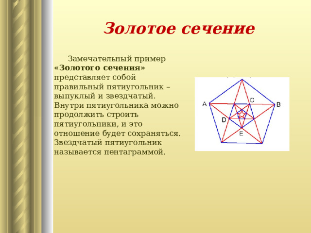 Золотое сечение  Замечательный пример «Золотого сечения» представляет собой правильный пятиугольник – выпуклый и звездчатый. Внутри пятиугольника можно продолжить строить пятиугольники, и это отношение будет сохраняться. Звездчатый пятиугольник называется пентаграммой.