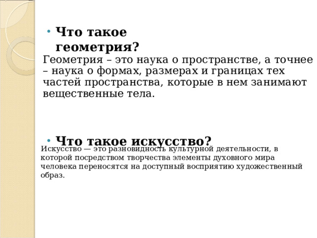 Что такое геометрия?   Геометрия – это наука о пространстве, а точнее – наука о формах, размерах и границах тех частей пространства, которые в нем занимают вещественные тела.    Искусство — это разновидность культурной деятельности, в которой посредством творчества элементы духовного мира человека переносятся на доступный восприятию художественный образ. Что такое искусство?