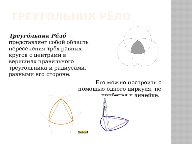 Треугольник Рёло Треуго́льник Рёло́   представляет собой область пересечения трёх равных кругов с центрами в вершинах правильного треугольника и радиусами, равными его стороне. Его можно построить с помощью одного циркуля, не прибегая к линейке. 
