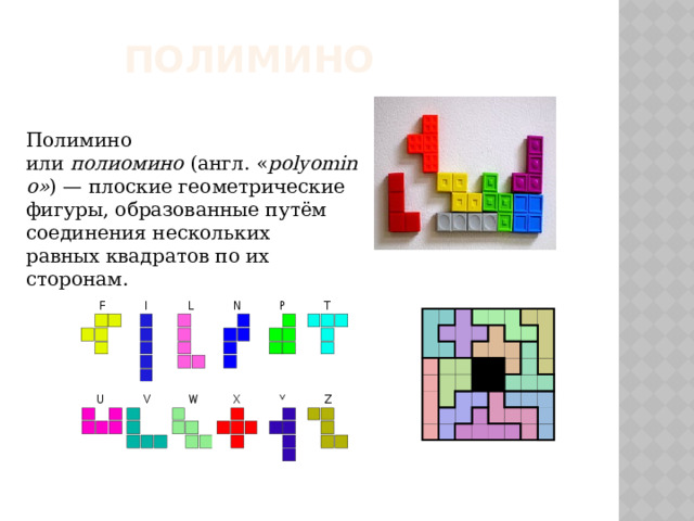 полимино Полимино или  полиомино  (англ. « polyomino» ) — плоские геометрические фигуры, образованные путём соединения нескольких равных квадратов по их сторонам.
