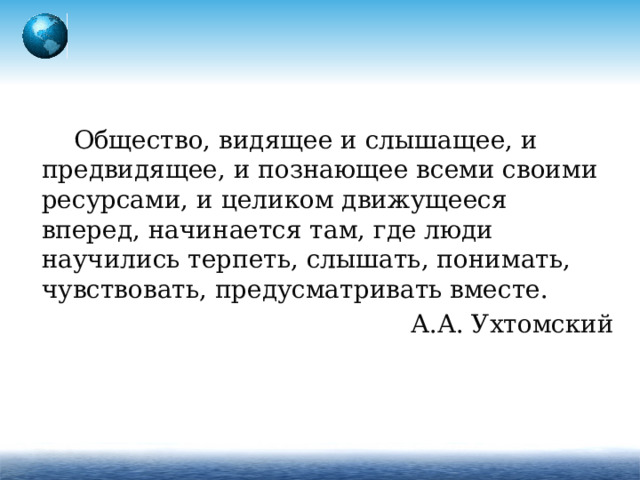 Общество, видящее и слышащее, и предвидящее, и познающее всеми своими ресурсами, и целиком движущееся вперед, начинается там, где люди научились терпеть, слышать, понимать, чувствовать, предусматривать вместе. А.А. Ухтомский