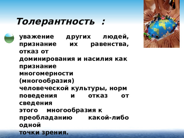 Толерантность : уважение других людей, признание их равенства, отказ от доминирования и насилия как признание многомерности (многообразия) человеческой культуры, норм поведения и отказ от сведения этого многообразия к преобладанию какой-либо одной точки зрения.