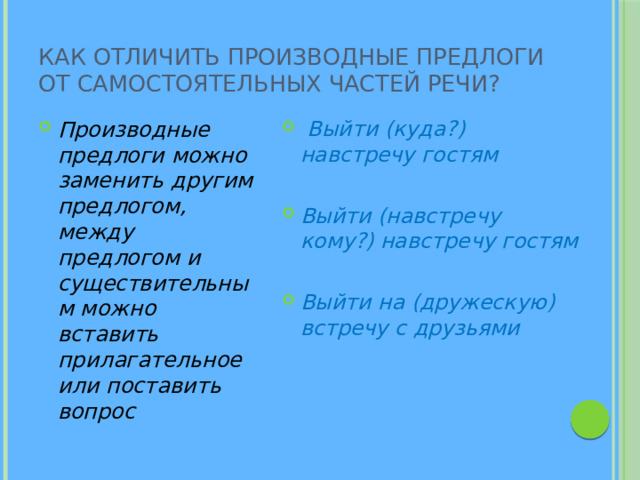 Как отличить производные предлоги от самостоятельных частей речи? Производные предлоги можно заменить другим предлогом, между предлогом и существительным можно вставить прилагательное или поставить вопрос  Выйти (куда?) навстречу гостям  Выйти (навстречу кому?) навстречу гостям  Выйти на (дружескую) встречу с друзьями