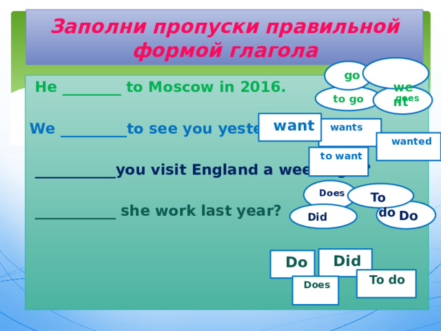 Заполни пропуски правильной формой глагола  went  go  He ________ to Moscow in 2016.  We _________to see you yesterday.   ___________you visit England a week ago ?   ___________ she work last year?  goes  to go  want  wants  wanted  to want  Does  To do  Do  Did  Did  Do  To do  Does
