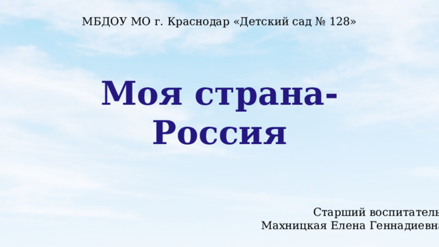 МБДОУ МО г. Краснодар «Детский сад № 128» Моя страна-Россия Старший воспитатель: Махницкая Елена Геннадиевна