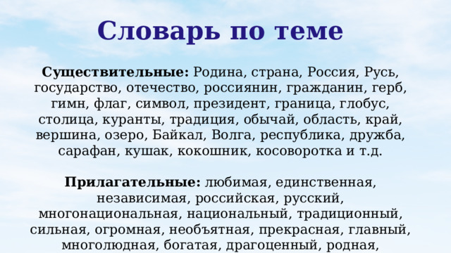 Словарь по теме Существительные: Родина, страна, Россия, Русь, государство, отечество, россиянин, гражданин, герб, гимн, флаг, символ, президент, граница, глобус, столица, куранты, традиция, обычай, область, край, вершина, озеро, Байкал, Волга, республика, дружба, сарафан, кушак, кокошник, косоворотка и т.д. Прилагательные: любимая, единственная, независимая, российская, русский, многонациональная, национальный, традиционный, сильная, огромная, необъятная, прекрасная, главный, многолюдная, богатая, драгоценный, родная, хохломская, городецкая и т.д.