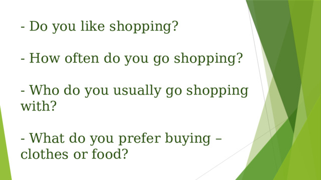 - Do you like shopping?   - How often do you go shopping?   - Who do you usually go shopping with?   - What do you prefer buying – clothes or food?