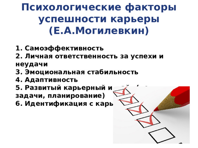 Психологические факторы успешности карьеры (Е.А.Могилевкин) 1. Самоэффективность 2. Личная ответственность за успехи и неудачи 3. Эмоциональная стабильность 4. Адаптивность 5. Развитый карьерный инсайт (цели, задачи, планирование) 6. Идентификация с карьерой