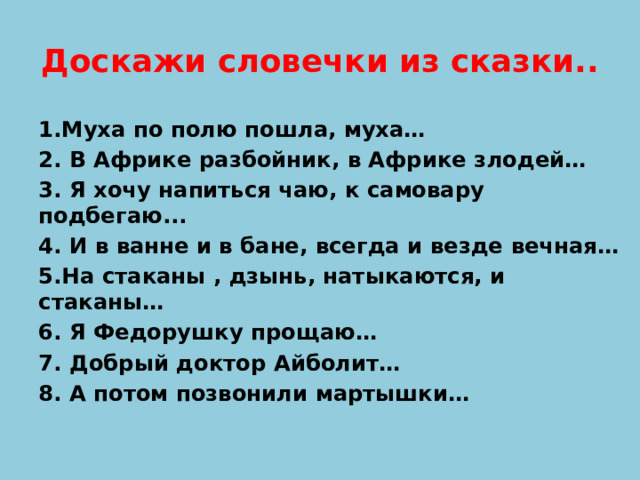 Доскажи словечки из сказки.. 1.Муха по полю пошла, муха… 2. В Африке разбойник, в Африке злодей… 3. Я хочу напиться чаю, к самовару подбегаю... 4. И в ванне и в бане, всегда и везде вечная… 5.На стаканы , дзынь, натыкаются, и стаканы… 6. Я Федорушку прощаю… 7. Добрый доктор Айболит… 8. А потом позвонили мартышки…