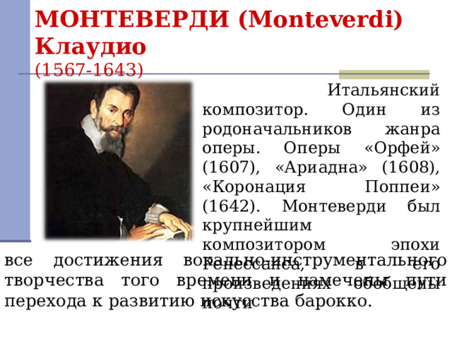 МОНТЕВЕРДИ (Monteverdi) Клаудио  (1567-1643)   Итальянский композитор. Один из родоначальников жанра оперы. Оперы «Орфей» (1607), «Ариадна» (1608), «Коронация Поппеи» (1642). Монтеверди был крупнейшим композитором эпохи Ренессанса, в его произведениях обобщены почти все достижения вокально-инструментального творчества того времени и намечены пути перехода к развитию искусства барокко.