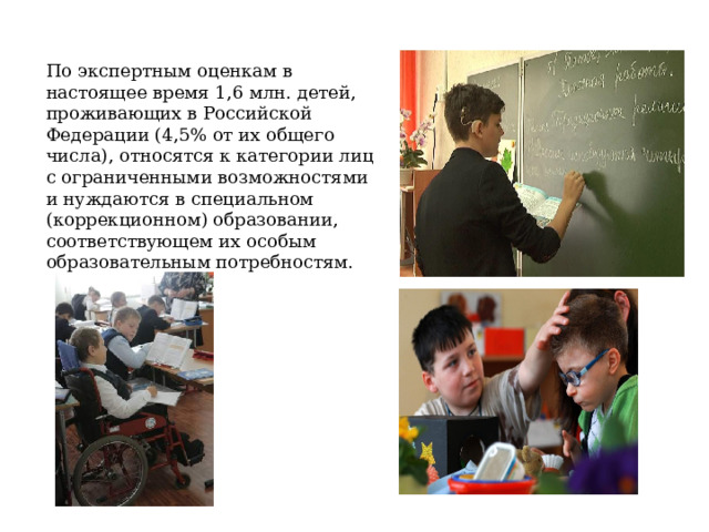 По экспертным оценкам в настоящее время 1,6 млн. детей, проживающих в Российской Федерации (4,5% от их общего числа), относятся к категории лиц с ограниченными возможностями и нуждаются в специальном (коррекционном) образовании, соответствующем их особым образовательным потребностям.