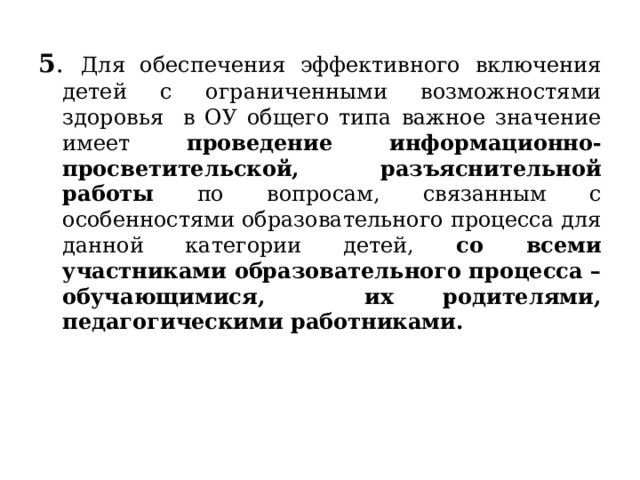 5 .  Для обеспечения эффективного включения детей с ограниченными возможностями здоровья в ОУ общего типа важное значение имеет проведение информационно-просветительской, разъяснительной работы по вопросам, связанным с особенностями образовательного процесса для данной категории детей, со всеми участниками образовательного процесса – обучающимися, их родителями, педагогическими работниками.