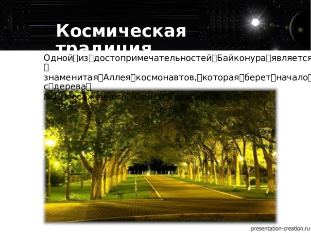 Космическая традиция Одной ꢀ из ꢀ достопримечательностей ꢀ Байконура ꢀ является ꢀ знаменитая ꢀ Аллея ꢀ космонавтов, ꢀ которая ꢀ берет ꢀ начало ꢀ с ꢀ дерева ꢀ № 1, ꢀ посаженного ꢀ Юрием ꢀ Гагариным.