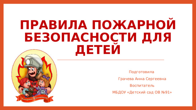 Правила пожарной безопасности для детей   Подготовила Грачева Анна Сергеевна Воспитатель МБДОУ «Детский сад ОВ №91»
