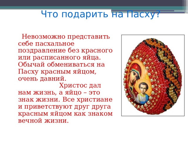 Что подарить на Пасху?  Невозможно представить себе пасхальное поздравление без красного или расписанного яйца. Обычай обмениваться на Пасху красным яйцом, очень давний. Христос дал нам жизнь, а яйцо – это знак жизни. Все христиане и приветствуют друг друга красным яйцом как знаком вечной жизни.