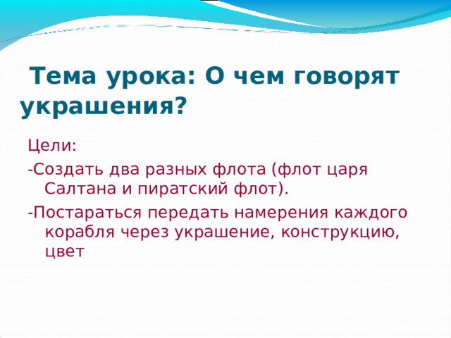 Тема урока: О чем говорят украшения? Цели: -Создать два разных флота (флот царя Салтана и пиратский флот). -Постараться передать намерения каждого корабля через украшение, конструкцию, цвет