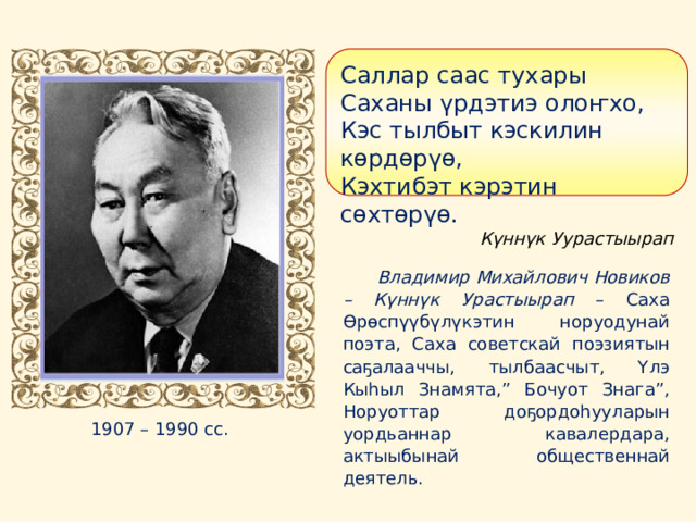 Саллар саас тухары Саханы үрдэтиэ олоҥхо, Кэс тылбыт кэскилин көрдөрүө, Кэхтибэт кэрэтин сөхтөрүө. Күннүк Уурастыырап Владимир Михайлович Новиков – Күннүк Урастыырап – Саха Өрөспүүбүлүкэтин норуодунай поэта, Саха советскай поэзиятын саҕалааччы, тылбаасчыт, Үлэ Кыһыл Знамята,” Бочуот Знага”, Норуоттар доҕордоһууларын уордьаннар кавалердара, актыыбынай общественнай деятель. 1907 – 1990 сс.