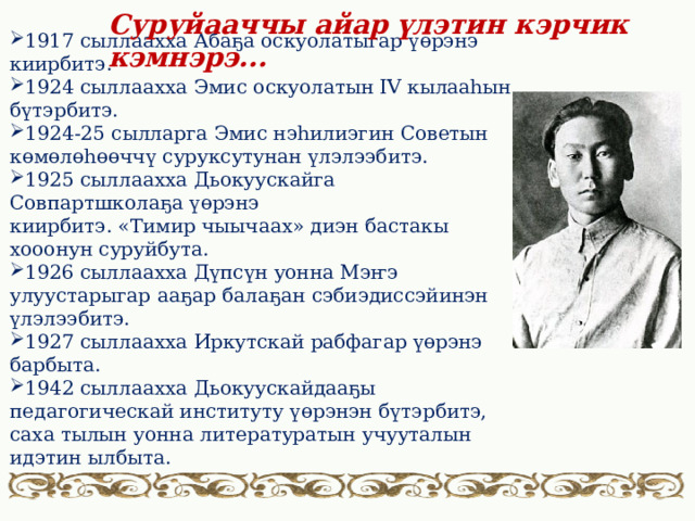 Суруйааччы айар үлэтин кэрчик кэмнэрэ... 1917 сыллаахха Абаҕа оскуолатыгар үөрэнэ киирбитэ. 1924 сыллаахха Эмис оскуолатын IV кылааһын бүтэрбитэ. 1924-25 сылларга Эмис нэһилиэгин Советын көмөлөһөөччү суруксутунан үлэлээбитэ. 1925 сыллаахха Дьокуускайга Совпартшколаҕа үөрэнэ киирбитэ. «Тимир чыычаах» диэн бастакы хооонун суруйбута.