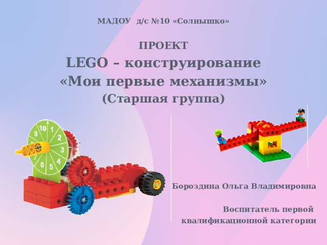 МАДОУ д/с №10 «Солнышко»  ПРОЕКТ LEGO – конструирование «Мои первые механизмы» (Старшая группа)     Бороздина Ольга Владимировна  Воспитатель первой квалификационной категории