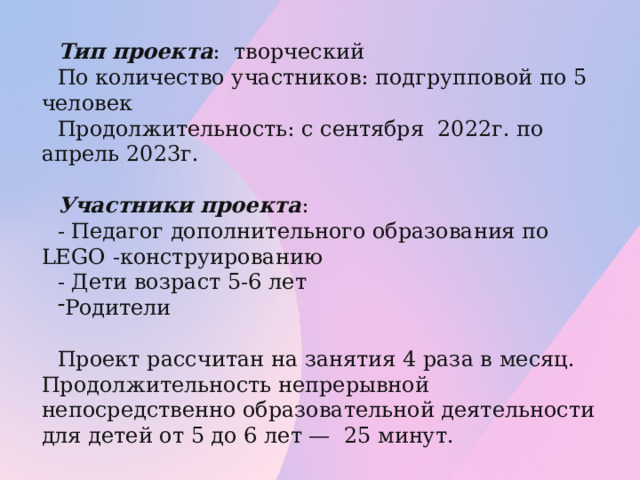 Тип проекта : творческий По количество участников: подгрупповой по 5 человек Продолжительность: с сентября 2022г. по апрель 2023г. Участники проекта : - Педагог дополнительного образования по LEGO -конструированию - Дети возраст 5-6 лет Родители Проект рассчитан на занятия 4 раза в месяц. Продолжительность непрерывной непосредственно образовательной деятельности для детей от 5 до 6 лет — 25 минут.