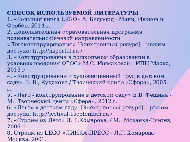 СПИСОК ИСПОЛЬЗУЕМОЙ ЛИТЕРАТУРЫ 1. «Большая книга LEGO» А. Бедфорд - Манн, Иванов и Фербер, 2014 г. 2. Дополнительная образовательная программа познавательно-речевой направленности «Легоконструирование» [Электронный ресурс] – режим доступа: http://nsportal.ru / 3. «Конструирование в дошкольном образовании в условиях введения ФГОС» М.С. Ишмаковой - ИПЦ Маска, 2013 г. 4. «Конструирование и художественный труд в детском саду» Л. В., Куцакова / Творческий центр «Сфера», 2005 г. 5. «Лего - конструирование в детском саду» Е.В. Фешина - М.: Творческий центр «Сфера», 2012 г. 6. «Лего» в детском саду. [Электронный ресурс] – режим доступа: http://festival.1september.ru / 7. «Строим из Лего» Л. Г.Комарова, / М.: Мозаика-Синтез, 2006 г. 8. Строим из LEGO «ЛИНКА-ПРЕСС» Л.Г. Комарова– Москва, 2001. 9. «Творим, изменяем, преобразуем» / О. В. Дыбина. – М.: Творческий центр «Сфера», 2002 г.