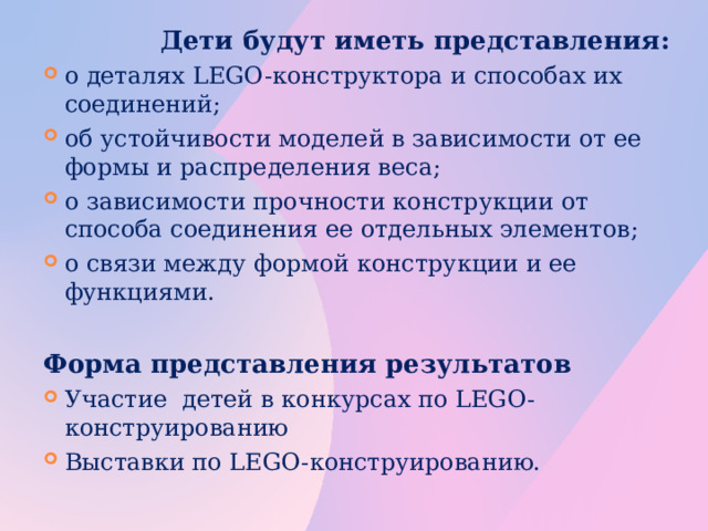 Дети будут иметь представления: о деталях LEGO-конструктора и способах их соединений; об устойчивости моделей в зависимости от ее формы и распределения веса; о зависимости прочности конструкции от способа соединения ее отдельных элементов; о связи между формой конструкции и ее функциями.  Форма представления результатов