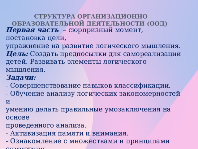 Структура организационно образовательной деятельности (ООД)   Первая часть  – сюрпризный момент, постановка цели, упражнение на развитие логического мышления. Цель: Создать предпосылки для самореализации детей. Развивать элементы логического мышления. Задачи: - Совершенствование навыков классификации. - Обучение анализу логических закономерностей и умению делать правильные умозаключения на основе проведенного анализа. - Активизация памяти и внимания. - Ознакомление с множествами и принципами симметрии. - Развитие комбинаторных способностей. - Закрепление навыков ориентирования в пространстве.