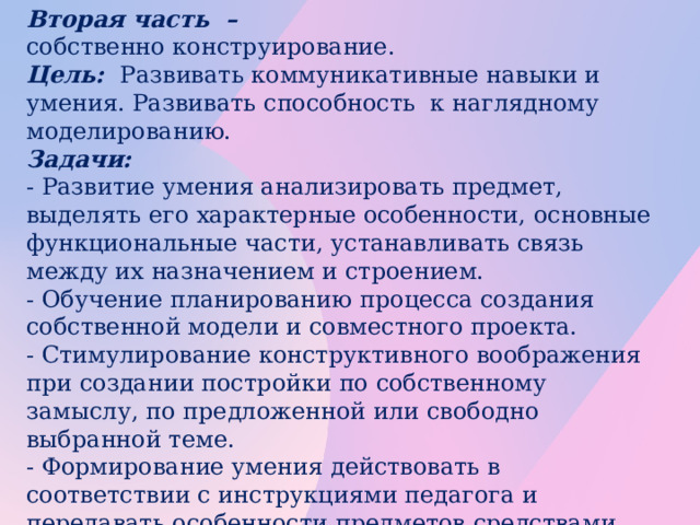 Вторая часть  – собственно конструирование. Цель: Развивать коммуникативные навыки и умения. Развивать способность к наглядному моделированию. Задачи: - Развитие умения анализировать предмет, выделять его характерные особенности, основные функциональные части, устанавливать связь между их назначением и строением. - Обучение планированию процесса создания собственной модели и совместного проекта. - Стимулирование конструктивного воображения при создании постройки по собственному замыслу, по предложенной или свободно выбранной теме. - Формирование умения действовать в соответствии с инструкциями педагога и передавать особенности предметов средствами конструктора LEGO. Развитие речи и коммуникативных способностей