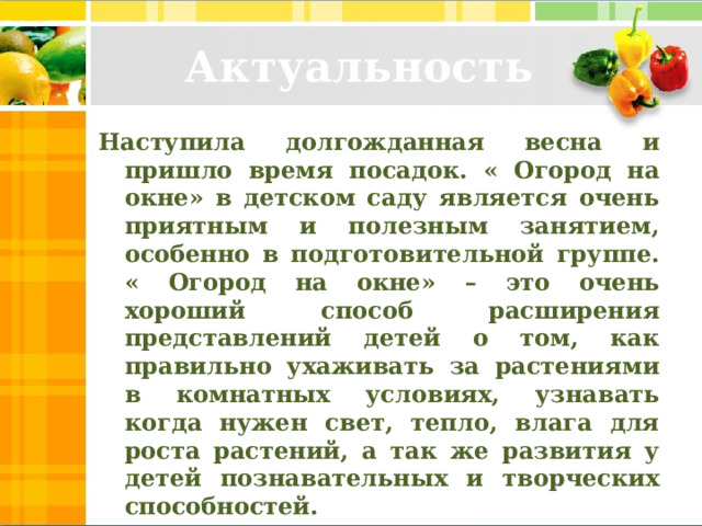 Актуальность Наступила долгожданная весна и пришло время посадок. « Огород на окне» в детском саду является очень приятным и полезным занятием, особенно в подготовительной группе. « Огород на окне» – это очень хороший способ расширения представлений детей о том, как правильно ухаживать за растениями в комнатных условиях, узнавать когда нужен свет, тепло, влага для роста растений, а так же развития у детей познавательных и творческих способностей.