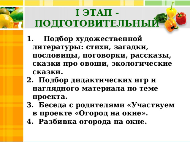 I ЭТАП -ПОДГОТОВИТЕЛЬНЫЙ 1.    Подбор художественной литературы: стихи, загадки, пословицы, поговорки, рассказы, сказки про овощи, экологические сказки.  2. Подбор дидактических игр и наглядного материала по теме проекта. 3.  Беседа с родителями «Участвуем в проекте «Огород на окне». 4.  Разбивка огорода на окне.