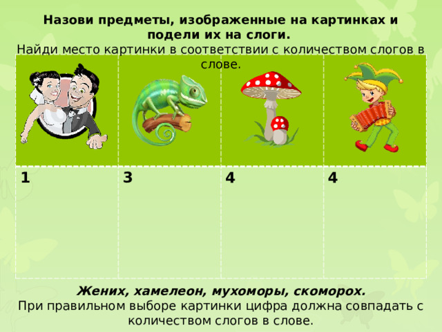 Назови предметы, изображенные на картинках и подели их на слоги. Найди место картинки в соответствии с количеством слогов в слове. 1 3  4  4 Жених, хамелеон, мухоморы, скоморох. При правильном выборе картинки цифра должна совпадать с количеством слогов в слове.