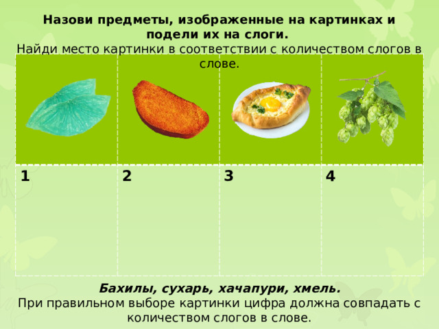 Назови предметы, изображенные на картинках и подели их на слоги. Найди место картинки в соответствии с количеством слогов в слове. 1 2  3  4 Бахилы, сухарь, хачапури, хмель. При правильном выборе картинки цифра должна совпадать с количеством слогов в слове.