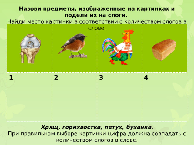 Назови предметы, изображенные на картинках и подели их на слоги. Найди место картинки в соответствии с количеством слогов в слове. 1 2  3  4 Хрящ, горихвостка, петух, буханка. При правильном выборе картинки цифра должна совпадать с количеством слогов в слове.