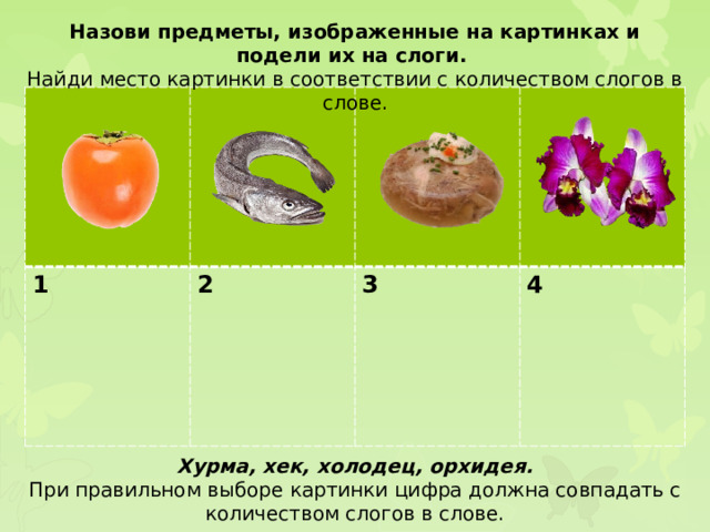 Назови предметы, изображенные на картинках и подели их на слоги. Найди место картинки в соответствии с количеством слогов в слове. 1 2  3  4 Хурма, хек, холодец, орхидея. При правильном выборе картинки цифра должна совпадать с количеством слогов в слове.